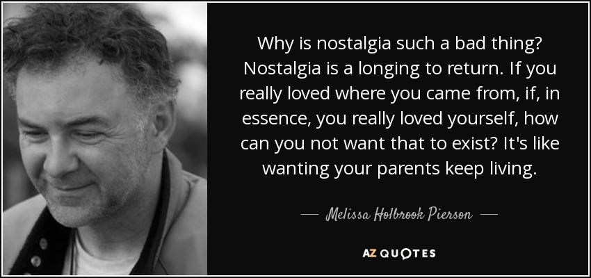 Why is nostalgia such a bad thing? Nostalgia is a longing to return. If you really loved where you came from, if, in essence, you really loved yourself, how can you not want that to exist? It's like wanting your parents keep living. - Melissa Holbrook Pierson