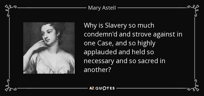 Why is Slavery so much condemn'd and strove against in one Case, and so highly applauded and held so necessary and so sacred in another? - Mary Astell