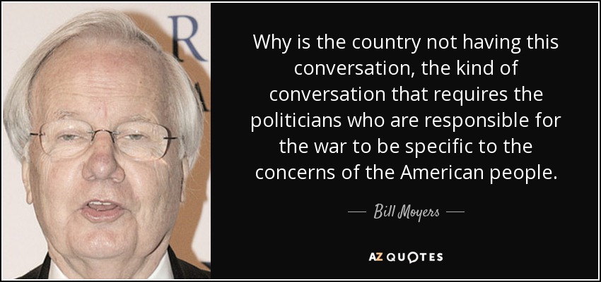 Why is the country not having this conversation, the kind of conversation that requires the politicians who are responsible for the war to be specific to the concerns of the American people. - Bill Moyers
