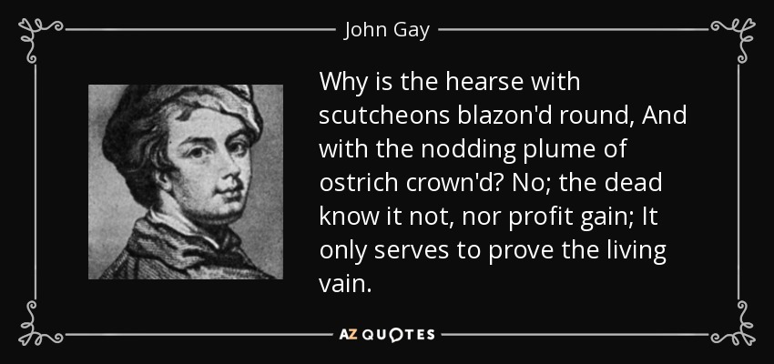 Why is the hearse with scutcheons blazon'd round, And with the nodding plume of ostrich crown'd? No; the dead know it not, nor profit gain; It only serves to prove the living vain. - John Gay