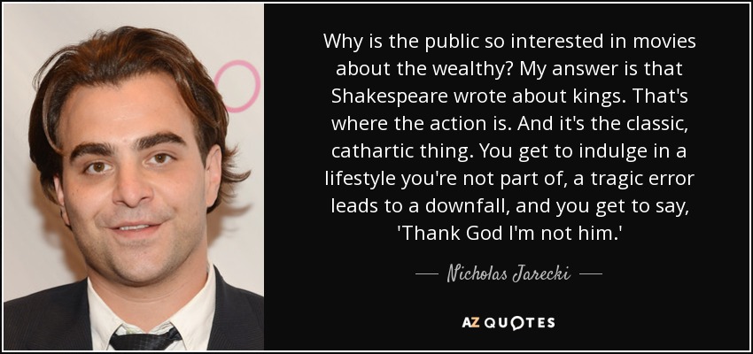 Why is the public so interested in movies about the wealthy? My answer is that Shakespeare wrote about kings. That's where the action is. And it's the classic, cathartic thing. You get to indulge in a lifestyle you're not part of, a tragic error leads to a downfall, and you get to say, 'Thank God I'm not him.' - Nicholas Jarecki
