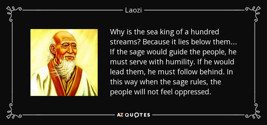 Why is the sea king of a hundred streams? Because it lies below them... If the sage would guide the people, he must serve with humility. If he would lead them, he must follow behind. In this way when the sage rules, the people will not feel oppressed. - Laozi