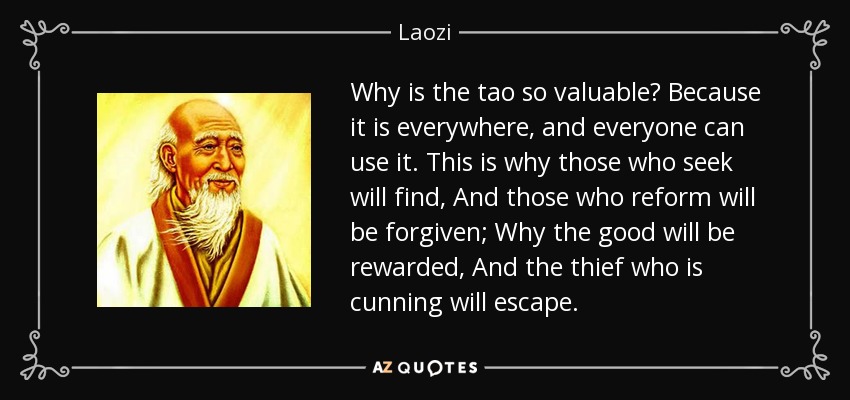 Why is the tao so valuable? Because it is everywhere, and everyone can use it. This is why those who seek will find, And those who reform will be forgiven; Why the good will be rewarded, And the thief who is cunning will escape. - Laozi