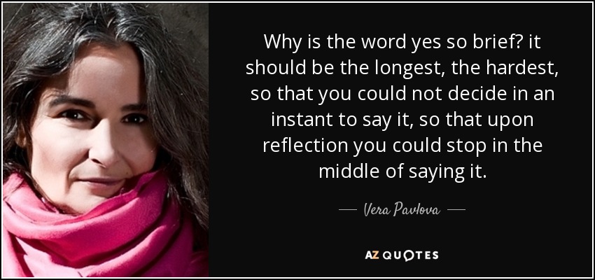 Why is the word yes so brief? it should be the longest, the hardest, so that you could not decide in an instant to say it, so that upon reflection you could stop in the middle of saying it. - Vera Pavlova