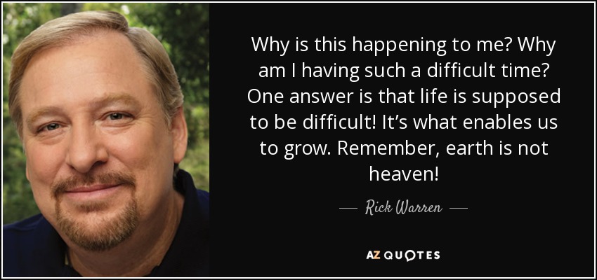 Why is this happening to me? Why am I having such a difficult time? One answer is that life is supposed to be difficult! It’s what enables us to grow. Remember, earth is not heaven! - Rick Warren
