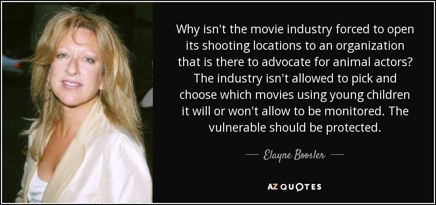Why isn't the movie industry forced to open its shooting locations to an organization that is there to advocate for animal actors? The industry isn't allowed to pick and choose which movies using young children it will or won't allow to be monitored. The vulnerable should be protected. - Elayne Boosler