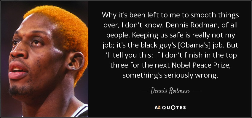 Why it's been left to me to smooth things over, I don't know. Dennis Rodman, of all people. Keeping us safe is really not my job; it's the black guy's [Obama's] job. But I'll tell you this: If I don't finish in the top three for the next Nobel Peace Prize, something's seriously wrong. - Dennis Rodman