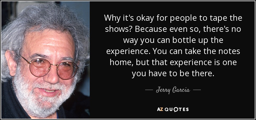 Why it's okay for people to tape the shows? Because even so, there's no way you can bottle up the experience. You can take the notes home, but that experience is one you have to be there. - Jerry Garcia