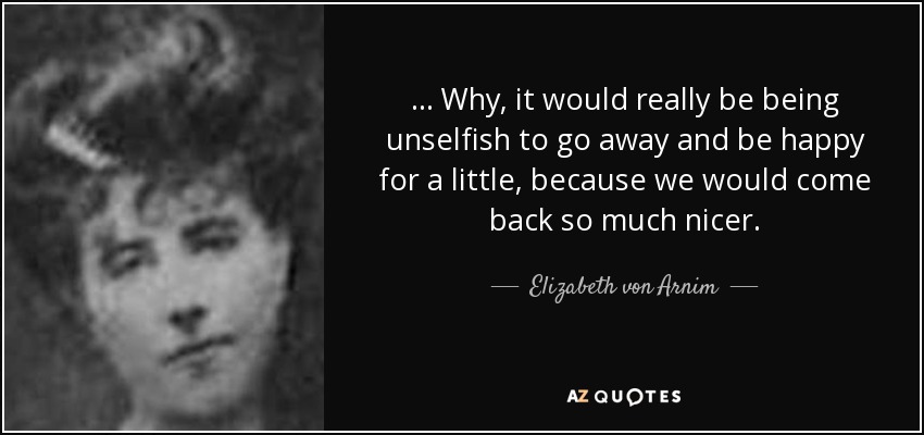 ... Why, it would really be being unselfish to go away and be happy for a little, because we would come back so much nicer. - Elizabeth von Arnim