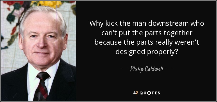 Why kick the man downstream who can't put the parts together because the parts really weren't designed properly? - Philip Caldwell