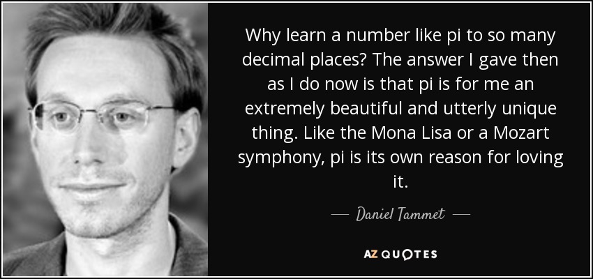 Why learn a number like pi to so many decimal places? The answer I gave then as I do now is that pi is for me an extremely beautiful and utterly unique thing. Like the Mona Lisa or a Mozart symphony, pi is its own reason for loving it. - Daniel Tammet