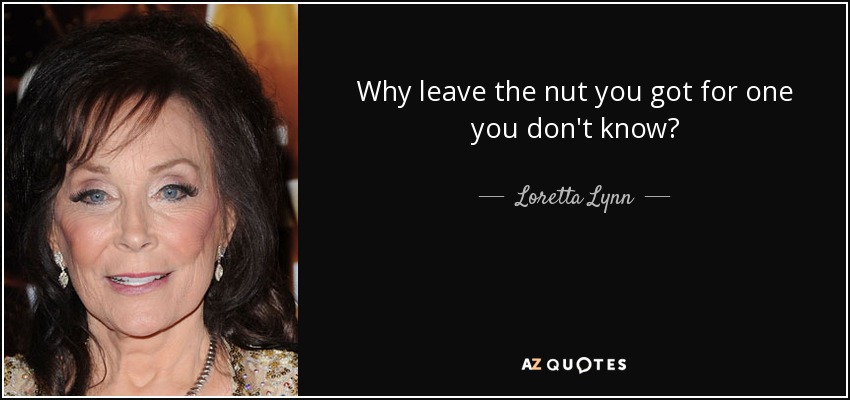 Why leave the nut you got for one you don't know? - Loretta Lynn