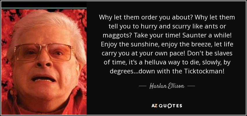 Why let them order you about? Why let them tell you to hurry and scurry like ants or maggots? Take your time! Saunter a while! Enjoy the sunshine, enjoy the breeze, let life carry you at your own pace! Don't be slaves of time, it's a helluva way to die, slowly, by degrees...down with the Ticktockman! - Harlan Ellison