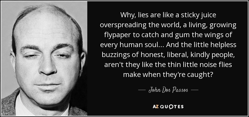 Why, lies are like a sticky juice overspreading the world, a living, growing flypaper to catch and gum the wings of every human soul. . . And the little helpless buzzings of honest, liberal, kindly people, aren't they like the thin little noise flies make when they're caught? - John Dos Passos