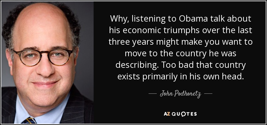 Why, listening to Obama talk about his economic triumphs over the last three years might make you want to move to the country he was describing. Too bad that country exists primarily in his own head. - John Podhoretz