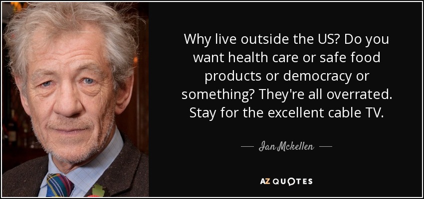 Why live outside the US? Do you want health care or safe food products or democracy or something? They're all overrated. Stay for the excellent cable TV. - Ian Mckellen