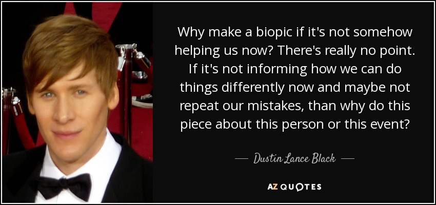 Why make a biopic if it's not somehow helping us now? There's really no point. If it's not informing how we can do things differently now and maybe not repeat our mistakes, than why do this piece about this person or this event? - Dustin Lance Black