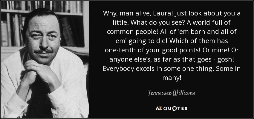 Why, man alive, Laura! Just look about you a little. What do you see? A world full of common people! All of 'em born and all of em' going to die! Which of them has one-tenth of your good points! Or mine! Or anyone else's, as far as that goes - gosh! Everybody excels in some one thing. Some in many! - Tennessee Williams