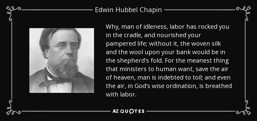 Why, man of idleness, labor has rocked you in the cradle, and nourished your pampered life; without it, the woven silk and the wool upon your bank would be in the shepherd's fold. For the meanest thing that ministers to human want, save the air of heaven, man is indebted to toil; and even the air, in God's wise ordination, is breathed with labor. - Edwin Hubbel Chapin