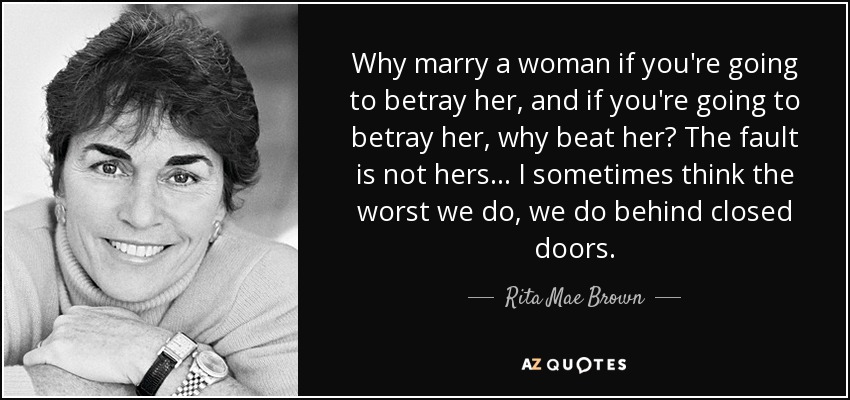 Why marry a woman if you're going to betray her, and if you're going to betray her, why beat her? The fault is not hers ... I sometimes think the worst we do, we do behind closed doors. - Rita Mae Brown