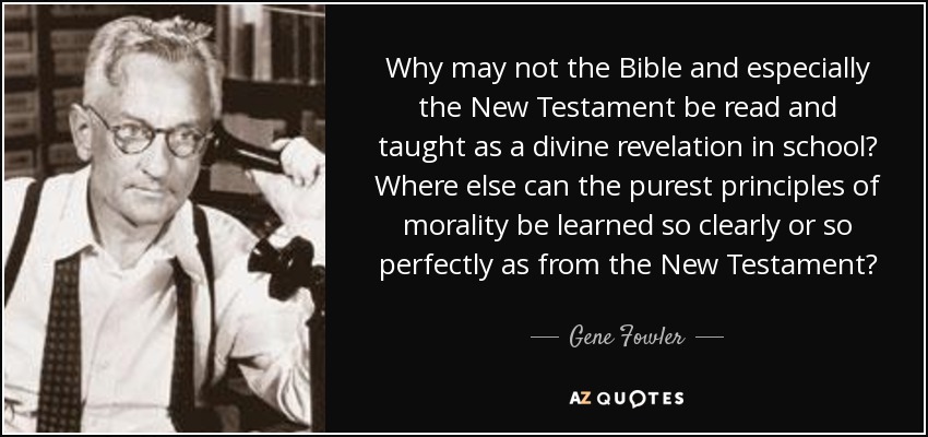 Why may not the Bible and especially the New Testament be read and taught as a divine revelation in school? Where else can the purest principles of morality be learned so clearly or so perfectly as from the New Testament? - Gene Fowler