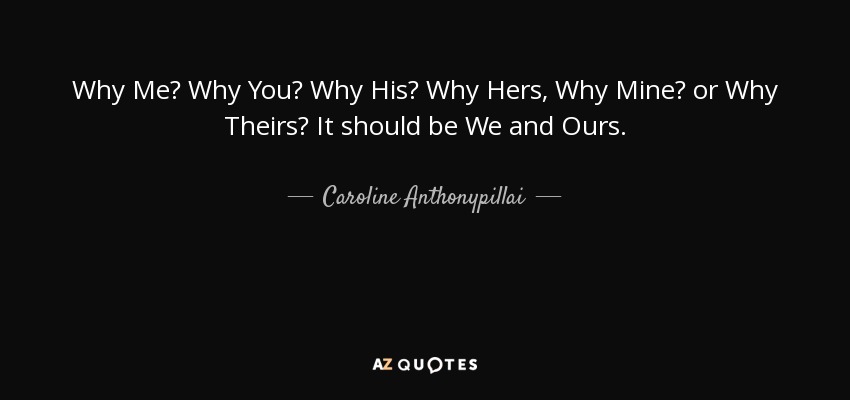 Why Me? Why You? Why His? Why Hers, Why Mine? or Why Theirs? It should be We and Ours. - Caroline Anthonypillai