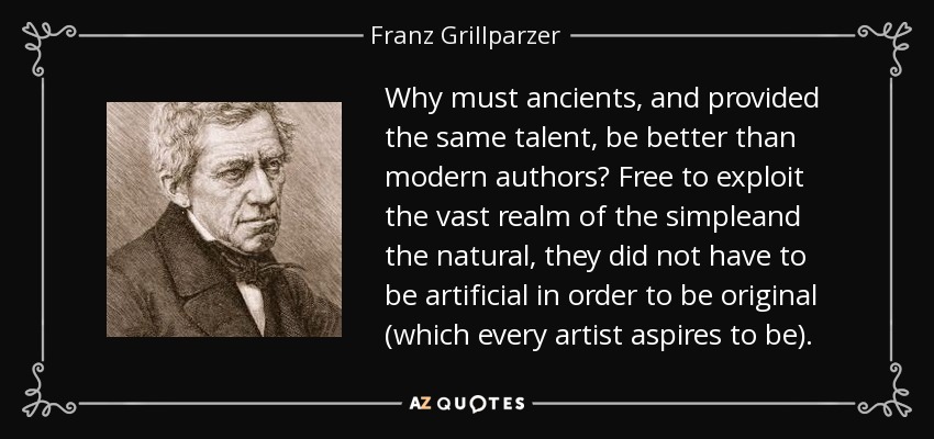 Why must ancients, and provided the same talent, be better than modern authors? Free to exploit the vast realm of the simpleand the natural, they did not have to be artificial in order to be original (which every artist aspires to be). - Franz Grillparzer