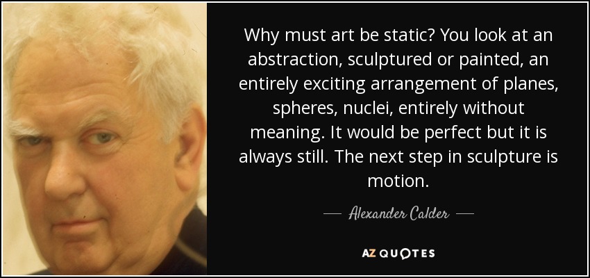 Why must art be static? You look at an abstraction, sculptured or painted, an entirely exciting arrangement of planes, spheres, nuclei, entirely without meaning. It would be perfect but it is always still. The next step in sculpture is motion. - Alexander Calder