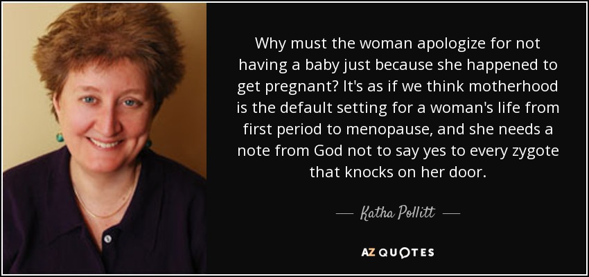 Why must the woman apologize for not having a baby just because she happened to get pregnant? It's as if we think motherhood is the default setting for a woman's life from first period to menopause, and she needs a note from God not to say yes to every zygote that knocks on her door. - Katha Pollitt