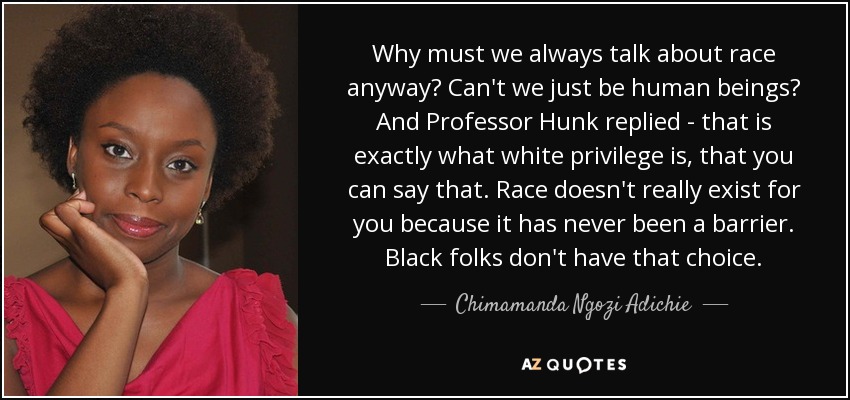 Why must we always talk about race anyway? Can't we just be human beings? And Professor Hunk replied - that is exactly what white privilege is, that you can say that. Race doesn't really exist for you because it has never been a barrier. Black folks don't have that choice. - Chimamanda Ngozi Adichie