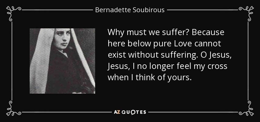 Why must we suffer? Because here below pure Love cannot exist without suffering. O Jesus, Jesus, I no longer feel my cross when I think of yours. - Bernadette Soubirous