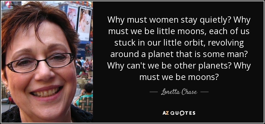 Why must women stay quietly? Why must we be little moons, each of us stuck in our little orbit, revolving around a planet that is some man? Why can't we be other planets? Why must we be moons? - Loretta Chase