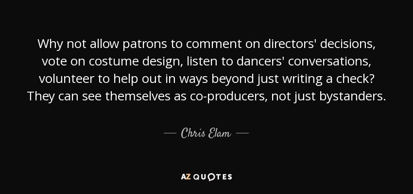 Why not allow patrons to comment on directors' decisions, vote on costume design, listen to dancers' conversations, volunteer to help out in ways beyond just writing a check? They can see themselves as co-producers, not just bystanders. - Chris Elam