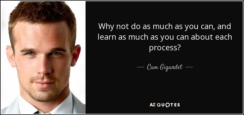 Why not do as much as you can, and learn as much as you can about each process? - Cam Gigandet