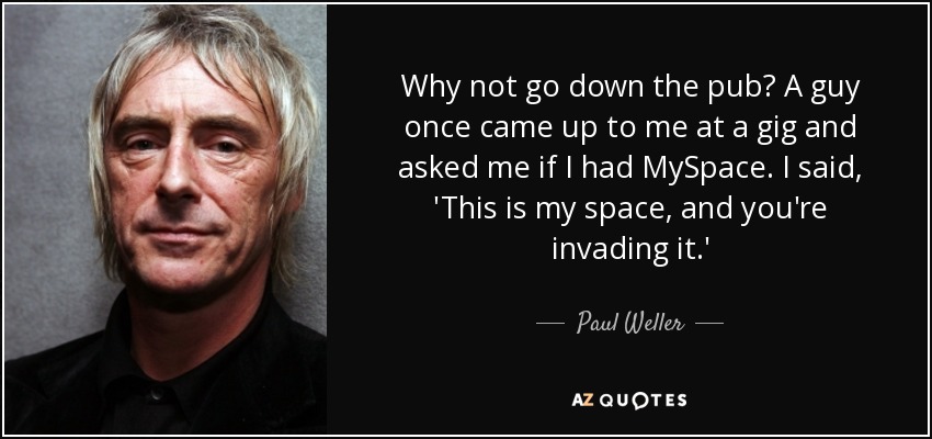 Why not go down the pub? A guy once came up to me at a gig and asked me if I had MySpace. I said, 'This is my space, and you're invading it.' - Paul Weller