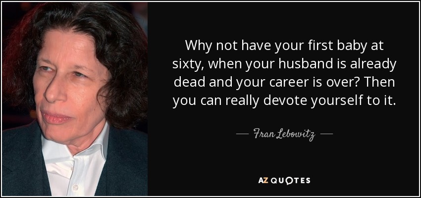 Why not have your first baby at sixty, when your husband is already dead and your career is over? Then you can really devote yourself to it. - Fran Lebowitz