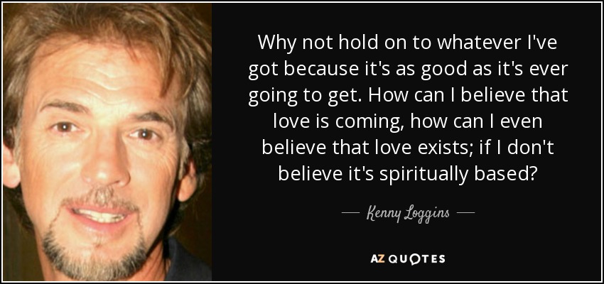 Why not hold on to whatever I've got because it's as good as it's ever going to get. How can I believe that love is coming, how can I even believe that love exists; if I don't believe it's spiritually based? - Kenny Loggins