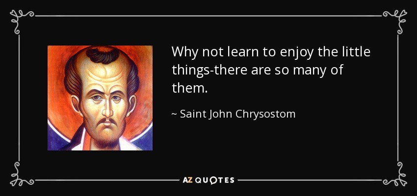 Why not learn to enjoy the little things-there are so many of them. - Saint John Chrysostom