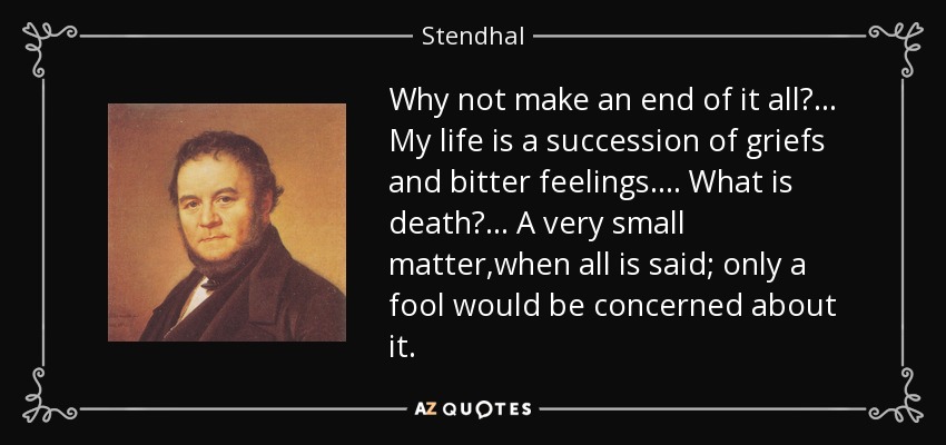 Why not make an end of it all?... My life is a succession of griefs and bitter feelings.... What is death?... A very small matter,when all is said; only a fool would be concerned about it. - Stendhal
