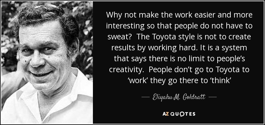 Why not make the work easier and more interesting so that people do not have to sweat? The Toyota style is not to create results by working hard. It is a system that says there is no limit to people’s creativity. People don’t go to Toyota to ‘work’ they go there to ‘think’ - Eliyahu M. Goldratt