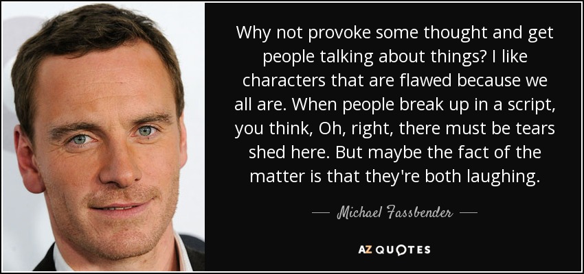 Why not provoke some thought and get people talking about things? I like characters that are flawed because we all are. When people break up in a script, you think, Oh, right, there must be tears shed here. But maybe the fact of the matter is that they're both laughing. - Michael Fassbender