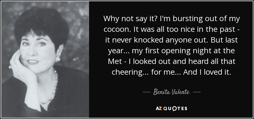 Why not say it? I'm bursting out of my cocoon. It was all too nice in the past - it never knocked anyone out. But last year... my first opening night at the Met - I looked out and heard all that cheering... for me... And I loved it. - Benita Valente