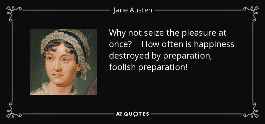 Why not seize the pleasure at once? -- How often is happiness destroyed by preparation, foolish preparation! - Jane Austen