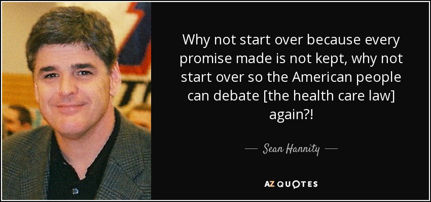 Why not start over because every promise made is not kept, why not start over so the American people can debate [the health care law] again?! - Sean Hannity