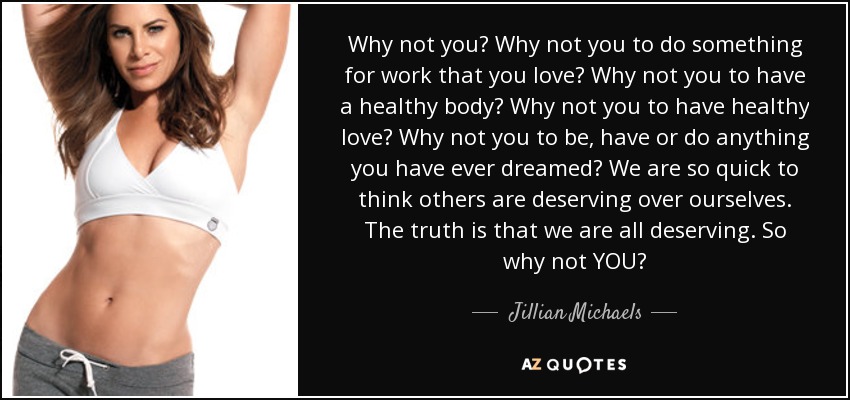 Why not you? Why not you to do something for work that you love? Why not you to have a healthy body? Why not you to have healthy love? Why not you to be, have or do anything you have ever dreamed? We are so quick to think others are deserving over ourselves. The truth is that we are all deserving. So why not YOU? - Jillian Michaels