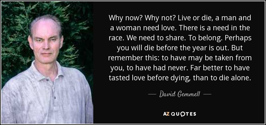 Why now? Why not? Live or die, a man and a woman need love. There is a need in the race. We need to share. To belong. Perhaps you will die before the year is out. But remember this: to have may be taken from you, to have had never. Far better to have tasted love before dying, than to die alone. - David Gemmell