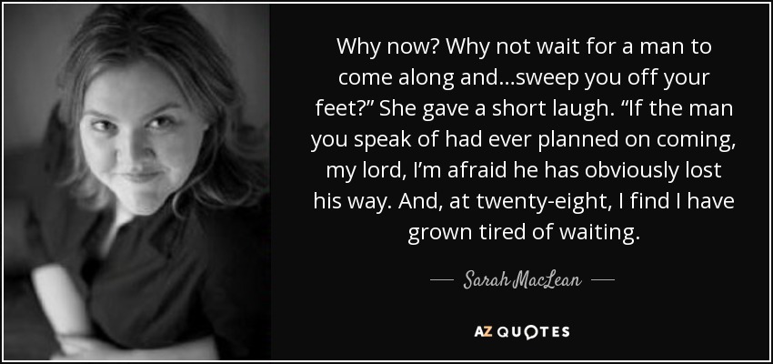 Why now? Why not wait for a man to come along and…sweep you off your feet?” She gave a short laugh. “If the man you speak of had ever planned on coming, my lord, I’m afraid he has obviously lost his way. And, at twenty-eight, I find I have grown tired of waiting. - Sarah MacLean