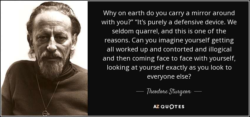 Why on earth do you carry a mirror around with you?” “It's purely a defensive device. We seldom quarrel, and this is one of the reasons. Can you imagine yourself getting all worked up and contorted and illogical and then coming face to face with yourself, looking at yourself exactly as you look to everyone else? - Theodore Sturgeon