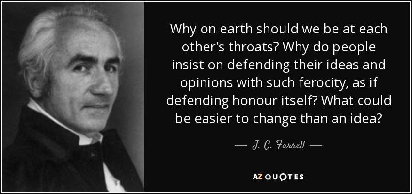 Why on earth should we be at each other's throats? Why do people insist on defending their ideas and opinions with such ferocity, as if defending honour itself? What could be easier to change than an idea? - J. G. Farrell