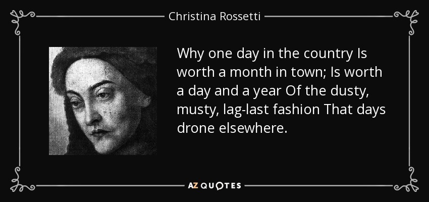 Why one day in the country Is worth a month in town; Is worth a day and a year Of the dusty, musty, lag-last fashion That days drone elsewhere. - Christina Rossetti